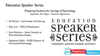 Education Speaker Series 
Preparing Students for the Age of Technology 
September 30, 7:30pm – Piedmont High School 
• Ali Partovi – Co-Founder of Code.org 
• Dion Lim – CEO of NextLesson 
• Kurt Fleischer – Senior Scientist at 
Pixar Animation Studios 
• Stephanie Griffin – PUSD Director of 
Instructional Technology 
 