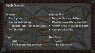 Tech Socials 
Activities 
• Board games 
• Informal tech sharing 
– gadgets, apps, videos, resources 
• 5m TEDx Talk ? 
Food 
– Pizza 
– BYOB (depending on venue) 
Logistics TBD 
• Friday or Saturday: 6-10pm 
• Monthly, bi-monthly or quarterly 
• Veteran’s Hall, Rec Dept. or Beach 
• Cost per adult/child 
Next Steps 
– Survey 
– Build distro list 
 