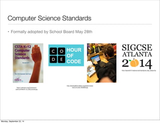 Computer Science Standards 
• Formally adopted by School Board May 28th 
https://csta.acm.org/Curriculum/ 
sub/CurrFiles/K-12_CSS_thumb.jpg 
http://iamangelfoundation.org/steam/news/ 
hour-of-code-TEASER.jpg 
http://sigcse2014.sigcse.org/img/sigcse_logo_large.png 
Monday, September 22, 14 
 