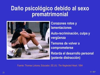 Corazones rotos y lamentaciones Auto-recriminación, culpa y vergüenza Temores de volver a comprometerse  Retarda el desarrollo personal (potente distracción) Fuente: Thomas Lickona, Educador, EE.UU.  The Neglected Heart , 1994    IEF Daño psicológico debido al sexo prematrimonial 