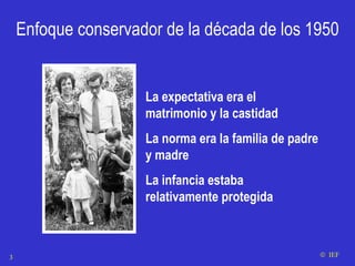 Enfoque conservador de la década de los 1950 La expectativa era el matrimonio y la castidad  La norma era la familia de padre y madre La infancia estaba relativamente protegida    IEF 