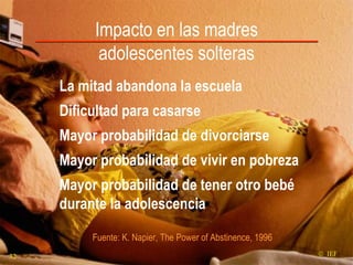 Impacto en las madres adolescentes solteras La mitad abandona la escuela Dificultad para casarse Mayor probabilidad de divorciarse  Mayor probabilidad de vivir en pobreza  Mayor probabilidad de tener otro bebé durante la adolescencia Fuente: K. Napier, The Power of Abstinence, 1996    IEF 