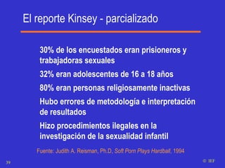 El reporte Kinsey - parcializado 30% de los encuestados eran prisioneros y trabajadoras sexuales 32% eran adolescentes de 16 a 18 años 80% eran personas religiosamente inactivas Hubo errores de metodología e interpretación de resultados Hizo procedimientos ilegales en la investigación de la sexualidad infantil   Fuente: Judith A. Reisman, Ph.D,  Soft Porn Plays Hardball , 1994    IEF 