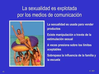 La sexualidad es explotada por los medios de comunicación La sexualidad es usada para vender productos Existe manipulación a través de la estimulación sexual A veces presiona sobre los límites aceptables Sobrepasa la influencia de la familia y la escuela    IEF 