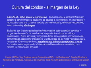 Cultura del condón - al margen de la Ley Artículo 50.- Salud sexual y reproductiva .  Todos los niños y adolescentes tienen derecho a ser informados y educados, de acuerdo a su desarrollo, en salud sexual y reproductiva para una conducta sexual y una maternidad y paternidad responsable, sana, voluntaria y  sin riesgos . El Estado, con la activa participación de la sociedad, debe garantizar servicios y programas de atención de salud sexual y reproductiva a todos los niños y adolescentes.  Estos servicios y programas deben ser accesibles económicamente, confidenciales, resguardar el derecho a la vida privada de los niños y adolescentes y respetar su libre consentimiento,  basado en una información oportuna y veraz .  Los adolescentes mayores de 14 años de edad tienen derecho a solicitar por sí mismos y a recibir estos servicios.” Fuente: LOPNA: “Ley Orgánica para la Protección del Niño y del Adolescente”. Gaceta Oficial de la República de Venezuela. Caracas, 2 de octubre de 1998. No. 5266 Extraordinario. Distribuidora Escolar.    FFPMU 