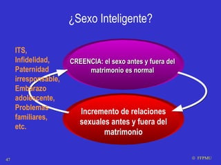 ¿Sexo Inteligente? CREENCIA: el sexo antes y fuera del matrimonio es normal Incremento de relaciones sexuales antes y fuera del matrimonio ITS, Infidelidad, Paternidad irresponsable, Embarazo adolescente, Problemas familiares, etc.    FFPMU 