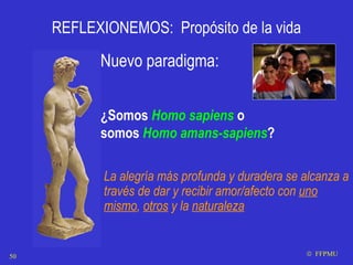 REFLEXIONEMOS:  Propósito de la vida Nuevo paradigma: ¿ Somos  Homo sapiens  o somos  Homo amans-sapiens ? La alegría más profunda y duradera se alcanza a través de dar y recibir amor/afecto con  uno mismo ,  otros  y la  naturaleza    FFPMU 