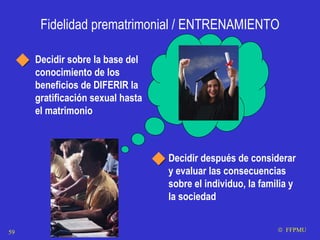 Fidelidad prematrimonial / ENTRENAMIENTO Decidir sobre la base del conocimiento de los beneficios de DIFERIR la gratificación sexual hasta el matrimonio Decidir después de considerar y evaluar las consecuencias sobre el individuo, la familia y la sociedad    FFPMU 