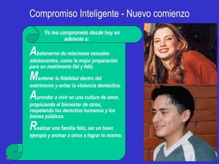 Compromiso Inteligente - Nuevo comienzo Yo me comprometo desde hoy en adelante a: A bstenerme de relaciones sexuales adolescentes, como la mejor preparación para un matrimonio fiel y feliz. M antener la fidelidad dentro del matrimonio y evitar la violencia doméstica. A prender a vivir en una cultura de amor, propiciando el bienestar de otros, respetando los derechos humanos y los bienes públicos. R ealizar una familia feliz, ser un buen ejemplo y animar a otros a lograr lo mismo.    FFPMU 
