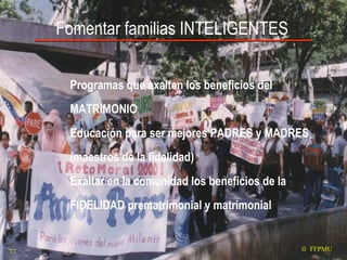 Fomentar familias INTELIGENTES Programas que exalten los beneficios del MATRIMONIO Educación para ser mejores PADRES y MADRES (maestros de la fidelidad)  Exaltar en la comunidad los beneficios de la FIDELIDAD prematrimonial y matrimonial    FFPMU 