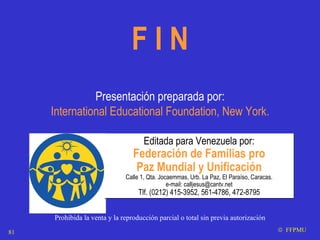 Editada para Venezuela por: Federación de Familias pro Paz Mundial y Unificación Calle 1, Qta. Jocaemmas, Urb. La Paz, El Paraíso, Caracas. e-mail: calljesus@cantv.net Tlf. (0212) 415-3952, 561-4786, 472-8795 F I N Presentación preparada por: International Educational Foundation, New York. Prohibida la venta y la reproducci ón parcial o total sin previa autorización    FFPMU 