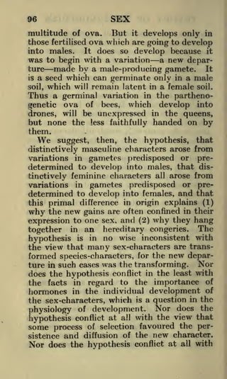 SEX

96

But it develops only in
those fertilised ova which are going to develop
It does so develop because it
into males.
was to begin with a variation a new departure made by a male-producing gamete. It
is a seed which can germinate only in a male
soil, which will remain latent in a female soil.
Thus a germinal variation in the parthenomultitude of ova.

genetic ova of bees, which develop into
drones, will be unexpressed in the queens,
but none the less faithfully handed on by

them.

We

suggest, then, the hypothesis, that
distinctively masculine characters arose from
variations in gametes predisposed or predetermined to develop into males, that distinctively feminine characters all arose from
variations in gametes predisposed or predetermined to develop into females, and that
this primal difference in origin explains (1)
why the new gains are often confined in their

expression to one sex, and (2) why they hang
together in an hereditary congeries. The
hypothesis is in no wise inconsistent with
the view that many sex-characters are transformed species-characters, for the new departure in such cases was the transforming. Nor
does the hypothesis conflict in the least with
the facts in regard to the importance of
hormones in the individual development of
the sex-characters, which is a question in the
physiology of development. Nor does the
hypothesis conflict at all with the view that
some process of selection favoured the persistence and diffusion of the new character.
Nor does the hypothesis conflict at all with

 
