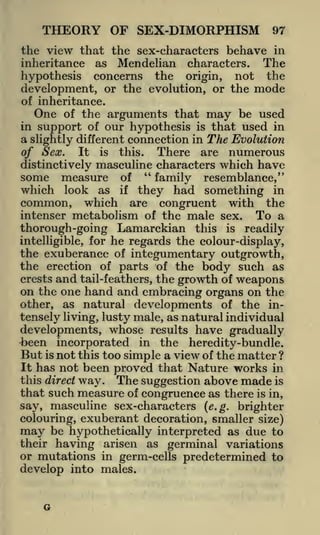 THEORY OF SEX-DIMORPHISM

97

the view that the sex-characters behave in
inheritance as Mendelian characters. The
hypothesis concerns the origin, not the
development, or the evolution, or the mode
of inheritance.
One of the arguments that may be used
in support of our hypothesis is that used in
a slightly different connection in The Evolution
of Sex. It is this. There are numerous

distinctively masculine characters which have
measure of " family resemblance,"
which look as if they had something in
common, which are congruent with the
intenser metabolism of the male sex. To a
thorough -going Lamarckian this is readily
intelligible, for he regards the colour-display,
the exuberance of integumentary outgrowth,
the erection of parts of the body such as
crests and tail-feathers, the growth of weapons

some

on the one hand and embracing organs on the
as natural developments of the in-

other,

tensely living, lusty male, as natural individual

developments, whose results have gradually
been incorporated in the heredity-bundle.
But is not this too simple a view of the matter ?
It has not been proved that Nature works in
this direct way. The suggestion above made is
that such measure of congruence as there is in,
say, masculine sex-characters (e.g. brighter
colouring, exuberant decoration, smaller size)
may be hypothetically interpreted as due to
their having arisen as germinal variations
or mutations in germ-cells predetermined to
develop into males.

G

 
