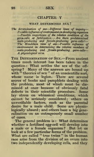 SEX

98

CHAPTER V
WHAT DETERMINES SEX?
The determination of sex

Different lines of inquiry
Possible influence of environment on developing organism
Possible importance of the relative condition of the

germ-cells

Are there predetermined
and female-producing germ -cells?

at fertilisation

male-producing

The Mendelian view of sex Possible influence of
environment in determining the relative numbers of
male-producing and female-producing germ-cells

A

physiological view.

THE DETERMINATION OF SEX. From ancient
much interest has been taken in the
question What settles the sex of the offspring? Many of the answers are bound up
"
"
times

:

an unscientific sort,
There are several
scores of books and pamphlets dealing with
the problem, most of which must be dismissed at once because of obviously fatal
with

theories of sex

whose name

is

of

legion.

defects in their scientific procedure. Some
lay stress on whimsical conditions, which
cannot be seriously considered; others on
unverifiable factors, such as the parental
Some are physiodesire for a male child.
logically absurd and others base a big gene;

ralisation
of cases.

on an outrageously small number

The general problem is What determines
whether a fertilised egg-cell will develop into
a male or a female organism? But let us
look at a few particular forms of the problem.
:

"
in the human
true twins
race arise from the division of an ovum into

What

are called

"

two independently developing

cells,

and they

 