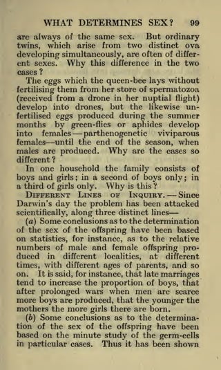 WHAT DETERMINES SEX?
are always of the
twins,

which

same

arise

sex.

99

But ordinary

from two distinct ova

developing simultaneously, are often of different sexes. Why this difference in the two
cases

?

The eggs which the queen-bee lays without
fertilising them from her store of spermatozoa
(received from a drone in her nuptial flight)
develop into drones, but the likewise unfertilised eggs

months

by

produced during the summer
or aphides develop

green-flies

females
parthenogenetic
viviparous
females until the end of the season, when
males are produced. Why are the cases so
into

different ?

In one household the family consists of
boys and girls; in a second of boys only; in
a third of

girls only.

Why

is

this ?

DIFFERENT LINES OF INQUIRY.
Since
Darwin's day the problem has been attacked
scientifically,
(a)

along three distinct lines

Some conclusions as to the determination

of the sex of the offspring have been based
on statistics, for instance, as to the relative
numbers of male and female offspring produced in different localities, at different
times, with different ages of parents, and so
It is said, for instance, that late marriages
on.
tend to increase the proportion of boys, that
after prolonged wars when men are scarce

more boys are produced, that the younger the
mothers the more girls there are born.
(b) Some conclusions as to the determination of the sex of the offspring have been
based on the minute study of the germ-cells
in particular cases.
Thus it has been shown

 