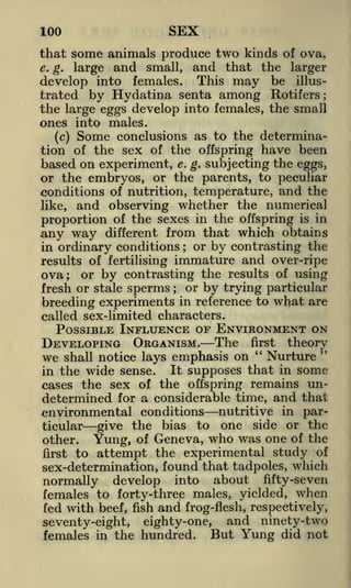 100

SEX

that some animals produce two kinds of ova,
e. g. large and small, and that the larger
develop into females. This may be illustrated by Hydatina senta among Rotifers;
the large eggs develop into females, the small
ones into males.
(c) Some conclusions as to the determination of the sex of the offspring have been
based on experiment, e. g. subjecting the eggs,
or the embryos, or the parents, to peculiar
conditions of nutrition, temperature, and the
like, and observing whether the numerical
proportion of the sexes in the offspring is in
any way different from that which obtains
in ordinary conditions or by contrasting the
;

results of fertilising

immature and over-ripe

or by contrasting the results of using
or by trying particular
fresh or stale sperms
in reference to what are
breeding experiments
called sex-limited characters.

ova;

;

POSSIBLE INFLUENCE OF ENVIRONMENT ON
DEVELOPING ORGANISM. The first theory
"
"
we shall notice lays emphasis on Nurture
It supposes that in some
in the wide sense.
cases the sex of the offspring remains undetermined for a considerable time, and that
environmental conditions nutritive in particular give the bias to one side or the
other.
Yung, of Geneva, who was one of the
first to attempt the experimental study of
sex-determination, found that tadpoles, which
normally develop into about fifty-seven
females to forty-three males, yielded, when
fed with beef, fish and frog-flesh, respectively,
and ninety-two
seventy-eight, eighty-one,
females in the hundred. But Yung did not

 