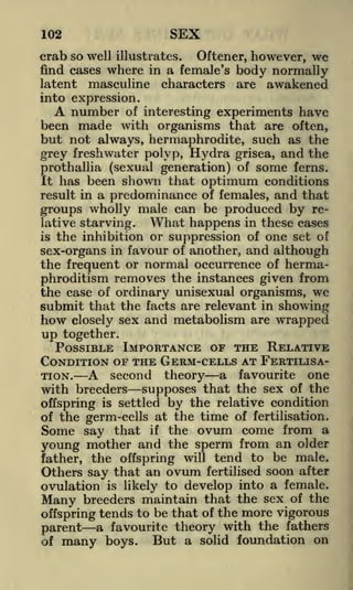 102

SEX

crab so well illustrates. Oftener, however, we
find cases where in a female's body normally
latent masculine characters are awakened
into expression.

A number of interesting experiments have
been made with organisms that are often,
but not always, hermaphrodite, such as the
grey freshwater polyp, Hydra grisea, and the

some ferns.
It has been shown that optimum conditions
result in a predominance of females, and that
groups wholly male can be produced by reWhat happens in these cases
lative starving.
is the inhibition or suppression of one set of
sex-organs in favour of another, and although
the frequent or normal occurrence of hermaprothallia (sexual generation) of

phroditism removes the instances given from
the case of ordinary unisexual organisms, we
submit that the facts are relevant in showing
how closely sex and metabolism are wrapped

up together.

POSSIBLE IMPORTANCE OF THE RELATIVE
CONDITION OF THE GERM-CELLS AT FERTILISA-

A second theory a favourite one
with breeders supposes that the sex of the

TION.

offspring is settled by the relative condition
of the germ-cells at the time of fertilisation.

that if the ovum come from a
young mother and the sperm from an older

Some say

father, the offspring will tend to be male.
Others say that an ovum fertilised soon after
ovulation is likely to develop into a female.
Many breeders maintain that the sex of the
offspring tends to be that of the more vigorous
parent a favourite theory with the fathers
But a solid foundation on
of many boys.

 