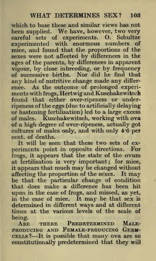 WHAT DETERMINES SEX?

103

which to base these and similar views has not
been supplied. We have, however, two very
careful

sets

of

experiments.

O.

Schultze

experimented with enormous numbers of
mice, and found that the proportions of the
sexes were not affected by differences in the
ages of the parents, by differences in apparent
vigour, by close inbreeding, or by frequency
Nor did he find that
of successive births.
any kind of nutritive change made any difference. As the outcome of prolonged experiments with frogs, Hertwig and Kuschakewitsch
found that either over-ripeness or underripeness of the eggs (due to artificially delaying
or hastening fertilisation) led to a large excess
of males.
Kuschakewitsch, working with ova
of a high degree of over-ripeness, actually got
cultures of males only, and with only 4*6 per
cent, of deaths.
It will be seen that these two sets of ex-

periments point in opposite directions. For
frogs, it appears that the state of the ovum
for mice,
at fertilisation is very important
it appears that much may be changed without
It may
affecting the proportion of the sexes.
be that the particular change of condition
that does make a difference has been hit
upon in the case of frogs, and missed, as yet,
It may be that sex is
in the case of mice.
determined in different ways and at different
times at the various levels of the scale of
;

being.

PREDETERMINED MALEARE
THERE
PRODUCING AND FEMALE-PRODUCING GERM-

CELLS ? It is possible that many ova are so
constitutionally predetermined that they will

 