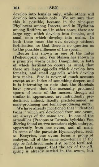 SEX

104

develop into females only, while others will
develop into males only. We are sure that
this is possible, because in the vine-pest
Phylloxera among Insects, and in Hydatina
among Rotifers, and in other cases, there are

which develop into females, and
small ones which develop into males. In
both these cases the ova develop without
fertilisation, so that there is no question as
to the possible influence of the sperm.
Reuter has shown in one of the mites
(Pediculopsis), and Von Malsen has shown in
large eggs

a primitive

which

worm

called Dinophilus, in

both

that
there are large egg-cells which develop into
females, and small egg-cells which develop
into males. Size is never of much account
except as an index of something deeper, and
it is interesting to note that the Marchals
have proved that the asexually produced
spores of some of the mosses, though all
similar in appearance, are individually predestined, indeed, fixedly predetermined, as
of

fertilisation occurs as usual,

male-producing and female-producing units.
We have already mentioned that " identical
twins," which are developed from one ovum,
are always of the same sex. In one of the
armadillos (Praopus or Tatusia hybrida) Von
Jhering found on two occasions eight embryos,
apparently from one ovum, and all male.
In some of the parasitic Hymenoptera, such
as Encyrtus, one ovum forms a group of
embryos, all of the same sex female if the
egg be fertilised, male if it be not fertilised.
These facts suggest that the sex of the offbut
spring is already settled in the ovum,

 