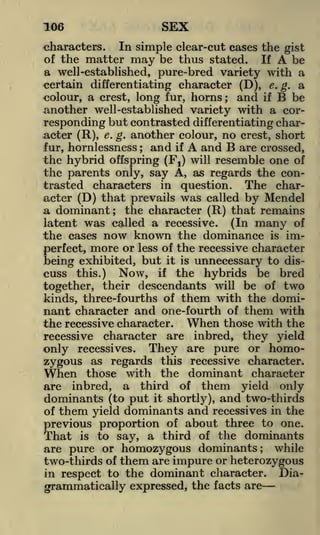 SEX

106

characters. In simple clear-cut cases the gist
of the matter may be thus stated. If
be
a well-established, pure-bred variety with a
certain differentiating character (D), e. g. a

A

and if B be
colour, a crest, long fur, horns
another well-established variety with a corresponding but contrasted differentiating character (R), e. g. another colour, no crest, short
and if
and B are crossed,
fur, hornlessness
the hybrid offspring (Fj) will resemble one of
the parents only, say A, as regards the contrasted characters in question. The character (D) that prevails was called by Mendel
;

;

A

a dominant; the character (R) that remains
latent was called a recessive. (In many of
the cases now known the dominance is imperfect, more or less of the recessive character
being exhibited, but it is unnecessary to discuss this.) Now, if the hybrids be bred
together, their descendants will be of two
kinds, three-fourths of them with the dominant character and one-fourth of them with
the recessive character. When those with the
recessive character are inbred, they yield
only recessives. They are pure or homozygous as regards this recessive character.
When those with the dominant character
are inbred, a third of them yield only
dominants (to put it shortly), and two-thirds
of them yield dominants and recessives in the
previous proportion of about three to one.
That is to say, a third of the dominants
are pure or homozygous dominants; while
two-thirds of them are impure or heterozygous
Diain respect to the dominant character.

grammatically expressed, the facts are

 