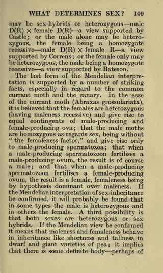 WHAT DETERMINES SEX?

109

be sex-hybrids or heterozygous male
D(R) x female D(R) a view supported by
Castle; or the male alone may be heterozygous, the female being a homozygote
recessive male D(R) X female R a view
supported by Correns or the female only may
be heterozygous, the male being a homozygote
recessive
a view supported by Bateson.
The last form of the Mendelian interpretation is supported by a number of striking

may

;

especially in regard to the common
currant moth and the canary. In the case
of the currant moth (Abraxas grossulariata),
it is believed that the females are
heterozygous
(having maleness recessive) and give rise to
facts,

equal contingents of male-producing and
female-producing ova; that the male moths
are homozygous as regards sex, being without
"the femaleness-f actor/* and give rise only
to male-producing spermatozoa; that when
a male-producing spermatozoon fertilises a
male-producing ovum, the result is of course
a male; and that when a male-producing
spermatozoon fertilises a female-producing
ovum, the result is a female, femaleness being
by hypothesis dominant over maleness. If
the Mendelian interpretation of sex-inheritance
be confirmed, it will probably be found that
in some types the male is heterozygous and
in others the female.
A third possibility is
that both sexes are heterozygous or sex
hybrids. If the Mendelian view be confirmed
it means that maleness and femaleness behave
in inheritance like shortness and tallness in

dwarf and giant varieties of pea;
that there

is

some

definite

body

it

implies

perhaps of

 