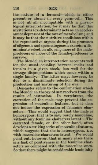 110

SEX

the nature of a ferment which is either
present or absent in every germ-cell. This
is not at all incompatible with a physiological interpretation, for it may be that this
mysterious sex-determinant acts as an accelerant or depressor of the rate of metabolism and
it may be that the nutritive conditions within
the reproductive organs during the processes
of oogenesis and spermatogenesis exercise a discriminate selection allowing more of the maleproducers or more of the female-producers to
;

survive.

The Mendelian

interpretation accounts well
usual equality between males and
females in a given stock, less well for the
strange disproportions which occur within a
The latter may, however, be
single family.
due to a discriminate selection during the
production and maturing of the ova.
Doncaster refers to the confirmation which
the Mendelian theory of sex receives from the
In vertebrates, the
results of castration.
castration of the male may prevent the expression of masculine features, but it does
not induce the expression of feminine charThis would suggest that the male is
acters.
homozygous, that is to say, purely masculine,
without any feminine characters latent. The
castrated female, on the other hand, often
develops a striking series of masculine features,
which suggests that she is heterozygous, i. e.
with masculine characters latent. We would
point out, however, that in many cases there
is a lack of positiveness in the feminine characters as compared with the masculine ones.
So that there might be considerable femininity
for the

 
