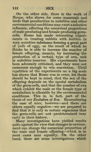 112

On

SEX
Hi

the other side, there

is

the work of

Heape, who shows for some mammals and
birds that peculiarities in nutritive and other
environmental conditions may exert a selective
influence, affecting the numerical proportions
of male-producing and female-producing germcells.
Russo has made interesting experiments in treating rabbits with lecithin (a
very nutritive substance forming a great part
of yolk of egg), as the result of which he
thinks he is able to increase the number of
female offspring, namely, by increasing the
production of a certain type of ova, rich
in nutritive reserves.
His experiments have
been adversely criticised, and they were not

numerous enough to win conviction. Until
repetition of the experiments on a big scale
has shown that Russo w as in error, his thesis
r

should be kept in mind, that the sex of the
offspring depends on the special metabolism
of the germ-cells, and that the number of ova
which exhibit the male or the female type of
metabolism is alterable by the environmental
conditions. This is, in fact, part of the
thesis of our Evolution of Sex.
Remembering
the case of mice, however and there are
others equally negative we are prepared to
find that it is only in certain organisms that
the germ-cells are not predetermined very
early in their history.
Many investigations have yielded results
quite against the view that changes in environment can change the numerical proportion of

the male and female offpsring which is in
most cases near equality. On the other
hand, there are some investigations which

 