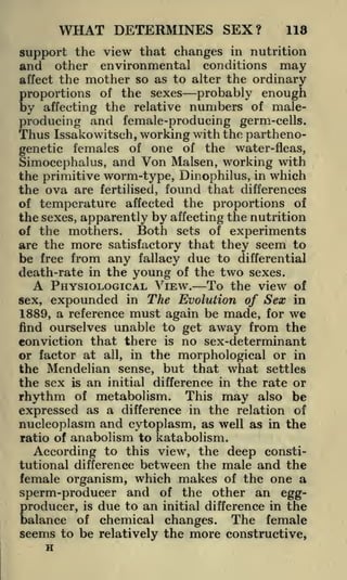 WHAT DETERMINES SEX?

118

support the view that changes in nutrition
other environmental conditions may
affect the mother so as to alter the ordinary
proportions of the sexes probably enough
by affecting the relative numbers of maleproducing and female-producing germ-cells.
Thus Issakowitsch, working with the parthenogenetic females of one of the water-fleas,
Simocephalus, and Von Malsen, working with
the primitive worm-type, Dinophilus, in which
the ova are fertilised, found that differences
of temperature affected the proportions of
the sexes, apparently by affecting the nutrition
Both sets of experiments
of the mothers.
are the more satisfactory that they seem to
be free from any fallacy due to differential
death-rate in the young of the two sexes.
A PHYSIOLOGICAL VIEW. To the view of
sex, expounded in The Evolution of Sex in
1889, a reference must again be made, for we
find ourselves unable to get away from the
conviction that there is no sex-determinant
or factor at all, in the morphological or in
the Mendelian sense, but that what settles
the sex is an initial difference in the rate or
rhythm of metabolism. This may also be
expressed as a difference in the relation of
nucleoplasm and cytoplasm, as well as in the
ratio of anabolism to katabolism.
According to this view, the deep constitutional difference between the male and the
female organism, which makes of the one a
sperm-producer and of the other an eggproducer, is due to an initial difference in the
balance of chemical changes. The female
seems to be relatively the more constructive,

and

H

 