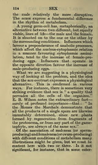 SEX

114
the

The

male relatively the more disruptive*
sexes express a fundamental difference

in the

rhythm of metabolism.
young germ-cell has, metaphorically, an
alternative between two different, but equally
the male and the female.
viable, lines of life
It is shunted on to the one or the other by

A

the surrounding conditions. Influences which
favour a preponderance of anabolic processes,
which affect the nucleus-cytoplasmic relation

a manner favouring cytoplasmic assimitend to the increase of female-proInfluences that operate in
ducing eggs.
the opposite direction favour the increase of
male-producing eggs.
What we are suggesting is a physiological
way of looking at the problem, and the idea
that the sex-contrast expresses a physiological
alternative. This is confirmed in various
sometimes very
ways. For instance, there is "
a quality that
striking evidence that sex is
pervades all the cells of the organism."
E. B. Wilson notes the extraordinary fact
"
In
surely of profound importance that
the Mosses the Marchals demonstrate that
in

lation,

:

all

the products of a single spore are likewise

immutably determined, since new plants
formed by regeneration from fragments of
the protonema, or from any part of the gametophyte, are always of the same sex."
Of the association of maleness (or spermproducing) and femaleness (or ovum-producing)
with different conditions of metabolism many
illustrations might be given, but we must be
content here with two or three. Is it not
significant, for instance, that in

some

cater-

 