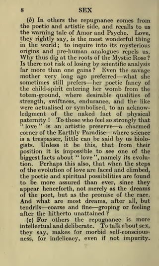 SEX

8

(6) In others the repugnance comes from
the poetic and artistic side, and recalls to us
the warning tale of Amor and Psyche. Love,
they rightly say, is the most wonderful thing
in the world; to inquire into its mysterious
origins and pre-human analogues repels us.
Why thus dig at the roots of the Mystic Rose ?
Is there not risk of losing by scientific analysis
far more than one gains?
Even the savage
mother very long ago preferred what she
sometimes still prefers her poetic fancy of
the child-spirit entering her womb from the
totem-ground, where desirable qualities of
strength, swiftness, endurance, and the like
were actualised or symbolised, to an acknowledgment of the naked fact of physical
To those who feel so strongly that
paternity
"
"
is an artistic preserve
a charmed
love
corner of the Earthly Paradise where science
is a trespasser, little can be said by us bioloUnless it be this, that from their
gists.
position it is impossible to see one of the
"
!

love ", namely its evolubiggest facts about
tion.
Perhaps this also, that when the steps
of the evolution of love are faced and climbed,

the poetic and spiritual possibilities are found
to be more assured than ever, since they
appear henceforth, not merely as the dreams
of the poet, but as the promise of the race.
And what are most dreams, after all, but
coarse and fine groping or feeling
tendrils
after the hitherto unattained ?
others the repugnance is more
(c) For

and deliberate. To talk about sex,
they say, makes for morbid self-consciousness, for indelicacy, even if not impurity.
intellectual

 
