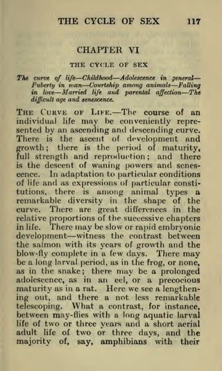 THE CYCLE OF SEX

117

CHAPTER VI
THE CYCLE OF SEX
The curve of

life

Puberty in
in

love

difficult

Childhood

man

Married

Adolescence in general
among animals Falling
and parental affection The

Courtship
life

age and senescence.

THE CURVE OF LFFE. The course
individual life may he conveniently

of

an

represented by an ascending and descending curve.
There is the ascent of development and
there is the period of maturity,
growth
full strength and reproduction;
and there
is the descent of waning powers and senesIn adaptation to particular conditions
cence.
of life and as expressions of particular constitutions, there is among animal types a
remarkable diversity in the shape of the
curve. There are great differences in the
relative proportions of the successive chapters
There may be slow or rapid embryonic
in life.
development witness the contrast between
;

the salmon with

its years of growth and the
There may
blow-fly complete in a few days.
be a long larva! period, as in the frog, or none,
as in the snake; there may be a prolonged
adolescence, as in an eel, or a precocious
maturity as in a rat. Here we see a lengthening out, and there a not less remarkable

What a contrast, for instance,
telescoping.
between may-flies with a long aquatic larval
life of two or three years and a short aerial
adult life of two or three days, and the
majority of, say, amphibians with their

 