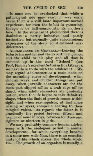 THE CYCLE OF SEX
It

119

must not be overlooked that while a

pathological side may exist in very early
years, there is a still more important normal
experience, for even the infant is garnering,
it be half-conseiously, its mother's
In the subsequent play -period there is
doubtless a partly imitative and partly
instinctive, but normally quite subconscious,
expression of the deep constitutional sex-

though
love.

differences.

ADOLESCENCE IN GENERAL. Leaving the
babe to his mother and the expert in eugenics,
and the child to his play and all that is
summed up in the word " School " (see
Prof. Findlay's excellent Schooliu this Library),
here to do with the adolescent.
may regard adolescence as a main node on
the ascending curve of development, when
childish ways and childish things are put
away, when juvenile characters are for the
most part slipped off as a crab slips off its

We

we have

shard, when adult characters are gradually
put on, when the life begins to take definitive
shape, when the limit of growth comes within
sight, and when sex-impulses, at first mere
passing whispers, compel a hearing to their
mingled voices. As regards the latter it is
practically the period between fifteen and
twenty or more in boys, between fourteen and
eighteen or nineteen in girls.
may profitably compare human adoles-

We

cence with the analogous period in animal
development; for while everything became
in a sense new with Man, there is an essential
unity of life which makes the whole world
kin.

The growth

of

an organism

is

usually a

 