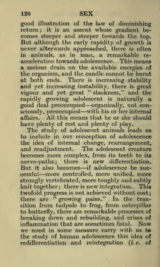 SEX

120

of the law of diminishing
an ascent whose gradient becomes steeper and steeper towards the top.
But although the early rapidity of growth is
illustration

good

return

;

it

is

never afterwards approached, there is often
in animals, as in man, a remarkable reacceleration towards adolescence. This means
a serious drain on the available energies of
the organism, and the candle cannot be burnt
at both ends. There is increasing stability

and yet increasing instability, there is great
"
slackness," and the
vigour and yet great
rapidly growing adolescent is naturally a
good deal preoccupied organically, not conwith his or her internal
sciously, preoccupied
All this means that he or she should
affairs.
of rest and plenty of play.
of adolescent animals leads us
to include in our conception of adolescence
the idea of internal change, rearrangement,

have plenty

The study

The adolescent creature
and readjustment.
becomes more complex, from its teeth to its
nerve-paths

But

it

cessful

also

there

;

becomes

more

is
if

controlled,

new

differentiation.

adolescence be suc-

more

unified,

more

strongly vertebrated, more toughly and subtly
knit together there is new integration. This
twofold progress is not achieved without cost;
"
there are
growing pains." In the transition from tadpole to frog, from caterpillar
to butterfly, there are remarkable processes of
breaking down and rebuilding, and crises of
inflammation that are sometimes fatal. Now
we must in some measure carry with us to
the study of human adolescence this idea of
;

redifferentiation

and reintegration

(i.e.

of

 