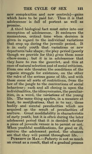 THE CYCLE OF SEX
new

121

complexities and new controls)
which have to be paid for. Thus it

adolescence

is

full

of

portent

as

gains
that
well as
is

promise.

A third biological fact must enter into our
conception of adolescence. It embraces the
momentous, critical time when decision is
given in regard to the individual variations
that crop up during the juvenile period. It
is
in early youth that variations or new
departures take shape the play period (poorly
;

though we provide for this) gives them some
elbow-room
but it is in adolescence that
they have to run the gauntlet, and this at
once of natural selection and of social criticism.
From one side threaten the conditions of the
organic struggle for existence, on the other
the rules of the serious game of life, and with
these come all sorts of restrictions, from the
law of the jungle to the conventions of social
behaviour; each and all closing in upon the
;

individualities, the idiosyncrasies, the peculiarities, in a word, the variations of the young
life.

The same thing

measure at
to say, those
peculiarities which are
applies, in a

least, to modifications,

that

is

bodily and mental
acquired as the result of peculiarities of
nurture. Great modifiability is characteristic
of early youth, but it is often during the later
adolescent period that it is decided whether
a piece of juvenile veneer is to persist or not.
When youthful modifications, for good or ill,
survive the adolescent period, the chances
are that they wili persist throughout life.
PUBERTY IN MAN. Puberty is not so much
an event as a result, that of a gradual process

 