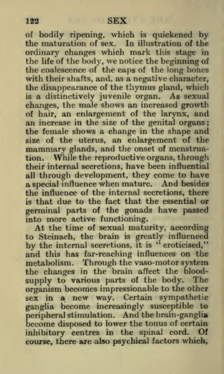 122

SEX

of bodily ripening, which is quickened by
the maturation of sex. In illustration of the

ordinary changes which mark this stage in
the life of the body, we notice the beginning of
the coalescence of the caps of the long bones
with their shafts, and, as a negative character,
the disappearance of the thymus gland, which
is a distinctively juvenile organ.
As sexual
changes, the male shows an increased growth
of hair, an enlargement of the larynx, and
an increase in the size of the genital organs ;
the female shows a change in the shape and
size of the uterus, an enlargement of the
mammary glands, and the onset of menstruation.
While the reproductive organs, through
their internal secretions, have been influential
all through development, they come to have
a special influence when mature. And besides
the influence of the internal secretions, there
is that due to the fact that the essential or
germinal parts of the gonads have passed

more active functioning.
At the time of sexual maturity, according

into

to Steinach, the brain is greatly influenced
"
by the internal secretions, it is eroticised,"
and this has far-reaching influences on the

metabolism. Through the vaso-motor system
the changes in the brain affect the bloodsupply to various parts of the body. The
organism becomes impressionable to the other
sex in a new way. Certain sympathetic
ganglia become increasingly susceptible to
peripheral stimulation. And the brain-ganglia
become disposed to lower the tonus of certain
inhibitory centres in the spinal cord. Of
course, there are also psychical factors which,

 