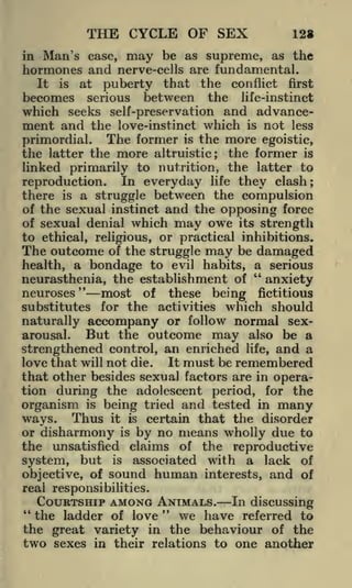 THE CYCLE OF SEX

12*

Man's case, may be as supreme, as the
hormones and nerve-cells are fundamental.
in

It is at puberty that the conflict first
becomes serious between the life-instinct
which seeks self-preservation and advancement and the love-instinct which is not less

primordial. The former is the more egoistic,
the latter the more altruistic; the former is
linked primarily to nutrition, the latter to
reproduction. In everyday life they clash;
there is a struggle between the compulsion
of the sexual instinct and the opposing force
of sexual denial which may owe its strength
to ethical, religious, or practical inhibitions.
The outcome of the struggle may be damaged
health, a bondage to evil habits, a serious
"
neurasthenia, the establishment of
anxiety
"
neuroses
most of these being fictitious
substitutes for the activities which should
naturally accompany or follow normal sexBut the outcome may also be a
arousal.
strengthened control, an enriched life, and a
It must be remembered
love that will not die.
that other besides sexual factors are in operation during the adolescent period, for the
organism is being tried and tested in many
ways. Thus it is certain that the disorder
or disharmony is by no means wholly due to
the unsatisfied claims of the reproductive
system, but is associated with a lack of
objective, of

sound human

interests,

and

of

real responsibilities.

COURTSHIP AMONG ANIMALS. In discussing
"
the ladder of love
we have referred to
the great variety in the behaviour of the
two sexes in their relations to one another
"

 