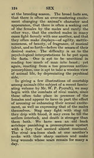 124

SEX

at the breeding season. The broad facts are,
that there is often an over-mastering excitement changing the animal's character and
appearance, that there is often a seeking out
of the females by the males and rarely the
other way, that the excited males in many
cases fight fiercely with one another, and that

they often make displays of agility, mettlesomeness, of beauty, of fragrance, of musical

and so forth before the senses of their
desired mates. The difficulty is as to the
psychological interpretations to be put upon
One is apt to be uncritical in
the facts.
reading too much of man into beast; yet
again, reacting from a too generous anthropomorphism, one is apt to take a wooden view
of animal life, by depreciating the psychical
talent,

side.

In giving a few illustrations of courtship
(the subject of a recent fascinvolume by Mr. W. P. Pycraft), we may
ating
begin with the combats of rival males, since
these often take place in presence of the
females and appear to have in part the effect
of arousing or enhancing their sexual excitement, as well as expressing that of the males
themselves. Stag may fight with stag till
they drip with blood, it may even be till the
antlers interlock, and death is stronger than
them both. We have seen an old buck
antelope punishing a presumptuous upstart
with a fury that seemed almost maniacal.
The rival sea-lions slash at one another's
necks with their sharp canines and make
long wounds whose scars remain for many a

among animals

day.

 