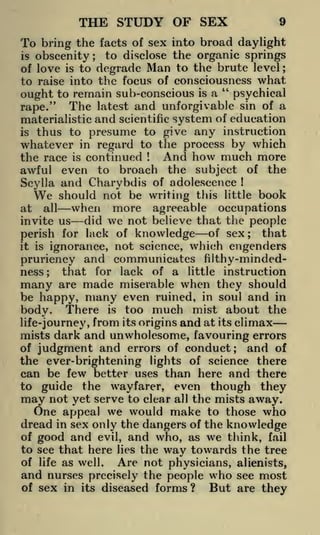 THE STUDY OF SEX

9

bring the facts of sex into broad daylight
to disclose the organic springs
obscenity
of love is to degrade Man to the brute level
to raise into the focus of consciousness what
"
ought to remain sub-conscious is a psychical
rape." The latest and unforgivable sin of a
materialistic and scientific system of education
is thus to presume to give any instruction
whatever in regard to the process by which
And how much more
the race is continued
awful even to broach the subject of the
Scylla and Charybdis of adolescence
We should not be writing this little book
when more agreeable occupations
at all
did we not believe that the people
invite us
perish for lack of knowledge of sex; that
it is ignorance, not science, which engenders
pruriency and communicates filthy-mindedness; that for lack of a little instruction
many are made miserable when they should

To
is

;

;

!

!

be happy, many even ruined, in soul and in
body. There is too much mist about the
life-journey, from its origins and at its climax
mists dark and unwholesome, favouring errors
of judgment and errors of conduct
and of
;

the ever-brightening lights of science there
can be few better uses than here and there
to guide the wayfarer, even though they
may not yet serve to clear all the mists away.
One appeal we would make to those who
dread in sex only the dangers of the knowledge
of

good and

evil, and who, as we think, fail
lies the
towards the tree

to see that here
of life as well.

and nurses

way

Are not physicians,

alienists,

who
But

see most
are they

precisely the people

of sex in its diseased forms ?

 