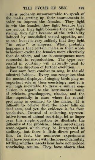 THE CYCLE OF SEX

127

It is probably unwarrantable to speak of
the males getting up their tournaments in
order to impress the females. They fight
to win the females, they fight because they
are jealous, they fight because they are highstrung, they fight because of the irritability
induced by unsatisfied sexual appetite, and
so on ; but it is very unlikely that they fight
"
"
to impress. What probably
in order
happens is that certain males in their whole
behaviour excite the females more effectively
than do others, and are in consequence more

successful in reproduction. The type successful in courtship will naturally tend to
define the direction of further evolution.
Pass now from combat to song, in the old
minstrel fashion. Every one recognises that
the musical displays of singing birds play an
important role in their courtship; and it is
well nigh inevitable to draw a similar conclusion in regard to the instrumental music
of crickets, grasshoppers, cicadas, and the
like
especially in cases where the soundproducing is confined to the males. It is
difficult to believe that the noise falls on
deaf ears, and yet the evidence is far from
conclusive. Instead of collecting representative forms of animal courtship, let us linger
over this single question to illustrate the
Many insects have
difficulty of the problem.
sense-organs which may be interpreted as
auditory, but there is little direct proof of

In fact, the numerous experiments
that have been made with the hope of definitely
settling whether insects hear have not yielded
convincing results. They have shown that

this.

 