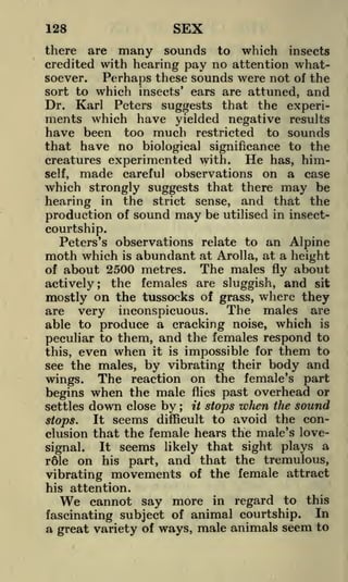 SEX

128

there are many sounds to which insects
credited with hearing pay no attention whatsoever.
Perhaps these sounds were not of the
sort to which insects' ears are attuned, and
Dr. Karl Peters suggests that the experi-

ments which have yielded negative results
have been too much restricted to sounds
that have no biological significance to the
creatures experimented with. He has, himself, made careful observations on a case
which strongly suggests that there may be
hearing in the strict sense, and that the
production of sound may be utilised in insectcourtship.
Peters's observations relate to an Alpine
moth which is abundant at Arolla, at a height
The males fly about
of about 2500 metres.
the females are sluggish, and sit
actively;
mostly on the tussocks of grass, where they
The males are
are very inconspicuous.
able to produce a cracking noise, which is
peculiar to them, and the females respond to
this, even when it is impossible for them to
see the males, by vibrating their body and
wings. The reaction on the female's part
begins when the male flies past overhead or
settles

down

close

by

;

it

stops

when

the

sound

avoid the conclusion that the female hears the male's loveIt seems likely that sight plays a
signal.
r61e on his part, and that the tremulous,
vibrating movements of the female attract
stops.

It

seems

difficult to

his attention.

We

cannot say more in regard to this
fascinating subject of animal courtship. In
a great variety of ways, male animals seem to

 