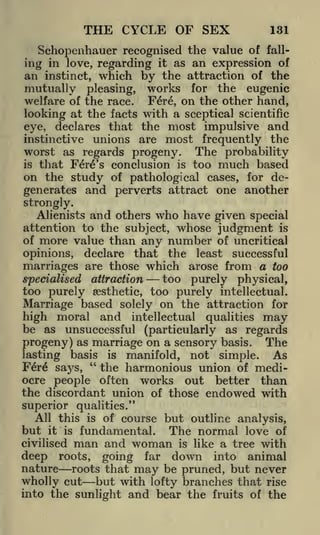 THE CYCLE OF SEX

131

Schopenhauer recognised the value of falling in love, regarding it as an expression of
an instinct, which by the attraction of the
mutually pleasing, works for the eugenic
welfare of the race. Fere, on the other hand,
looking at the facts with a sceptical scientific
eye, declares that the most impulsive and
instinctive unions are most frequently the
worst as regards progeny. The probability
that Fere's conclusion is too much based
on the study of pathological cases, for degenerates and perverts attract one another
is

strongly.
Alienists and others who have given special
attention to the subject, whose judgment is
of more value than any number of uncritical
opinions, declare that the least successful
marriages are those which arose from a too

too purely physical,
attraction
too purely aesthetic, too purely intellectual.
Marriage based solely on the attraction for
specialised

high moral and intellectual qualities may
be as unsuccessful (particularly as regards
progeny) as marriage on a sensory basis. The
As
lasting basis is manifold, not simple.
F6r6 sa}^s, " the harmonious union of mediocre people often works out better than
the discordant union of those endowed with
superior qualities."
All this is of course but outline analysis,
but it is fundamental. The normal love of
civilised man and woman is like a tree with
deep roots, going far down into animal
nature roots that may be pruned, but never
wholly cut but with lofty branches that rise
into the sunlight and bear the fruits of the

 