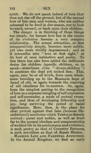 SEX

132

We do not speak indeed of love that
does not rise off the ground, but of the normal
love of free men and women, who are neither
ashamed to be fond in due season, nor to look
forward, around, or back upon their children.
The danger is in thinking of these things
too simply, for human love has in the course
of its evolution become a very complex
The sexual attraction, at first
relationship.

spirit.

comparatively simple, becomes more subtle,
yet also more vividly impassioned; and so
"

into
love at first sight," at
best at once instinctive and poetic. To
this there has also been added the deliberate
desire for children (specific children, so to
"
it

intensifies

its

dream-children ")
speak sometimes even
to continue the dual yet united line. This,
again, may be at all levels, from mere wholesome breeding up to the Messianic hope of
Israel of old, or again towards the renewing
of old idealisms for to-morrow.
So, again,
from the simplest pairing to the recognition
of love as a supreme mingling of self-expression
and self-surrender, a mode of mutual evocation, and thus of developing fellowship and
joy, long surviving the period of racial
Here, then, is the place for
significance.
clear protest against that false (because lifeembittered) asceticism which Tolstoi so fiercely
revived purer and nobler, as well as truer
far to the normal idealism and companionship
of wedded life in its continuance and evolution,
is such poetry as that of Coventry Patmore,
is such sex-ethics as that of James Hinton.
:

MARRIED LIFE AND PARENTAL AFFECTION.
In the Animal Kingdom we find an early

 