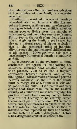 SEX

134

the maternal care after birth make a reduction
of the number of the family a successful

economy.
Similarly in
is

pushed

later

mankind the age of marriage
and later as civilisation and

culture increase, partly as a matter of necessity
(analogous to infanticide and artificial abortion

among peoples living near the margin of
subsistence), and partly because of selfishness.
Partly, too, as the result of an idea, often mistaken, of giving the family a good start, but
also as a natural result of higher evolution;
that of the continued uplift of individuality, through the lengthening of childhood and
of adolescence.
Moreover, with this goes a
of the normal duration of maturity
lengthening
as well.
All investigators of the evolution of moral
sentiments are agreed in emphasising the
educative influence that children have on
their parents.
Just as we find a frequent
correlation between sociality and animal
witness rooks, cranes and parrots,
so the life of the family
be recognised as a stimulus to wits and

intelligence

beavers,

monkeys

must
to good

Fer6 points out very
feeling alike.
clearly that those who live in the relative
security of civilisation must not misjudge the
practice of infanticide among savage tribes,

who

are not thereby to be entirely denied
the virtue of parental affection. When food is
scarce and quick marches frequent, there can
be few infants. And just as the method of
infanticide was replaced by that of abortion,
so the latter has often disappeared before
a less dangerous control of conception.

 