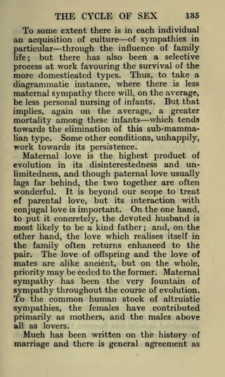THE CYCLE OF SEX

135

To some extent there is in each individual
an acquisition of culture of sympathies in
particular through the influence of family
but there has also been a selective
life;
work favouring the survival of the
more domesticated types. Thus, to take a
diagrammatic instance, where there is less
maternal sympathy there will, on the average,
be less personal nursing of infants. But that
implies, again on the average, a greater
mortality among these infants which tends
process at

towards the elimination of this sub-mamma-

Some other conditions, unhappily,
work towards its persistence.

lian type.

Maternal love

the highest product of
disinterestedness and unlimitedness, and though paternal love usually
lags far behind, the two together are often
wonderful. It is beyond our scope to treat
of parental love, but its interaction with
conjugal love is important. On the one hand,
to put it concretely, the devoted husband is
most likely to be a kind father ; and, on the
other hand, the love which realises itself in
the family often returns enhanced to the
The love of offspring and the love of
pair.
mates are alike ancient, but on the whole,
priority may be ceded to the former. Maternal
sympathy has been the very fountain of
sympathy throughout the course of evolution.
To the common human stock of altruistic
evolution

in

is

its

sympathies, the females have contributed
primarily as mothers, and the males above
all

as lovers.

Much

has been written on the history of
marriage and there is general agreement as

 