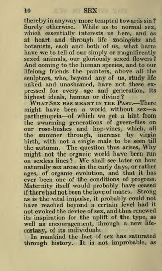10

SEX

thereby in anyway more tempted towards sin ?
Surely otherwise. While as to normal sex,

which essentially interests us here, and as
heart and through life zoologists and
botanists, each and both of us, what harm
have we to tell of our simply or magnificently
sexed animals, our gloriously sexed flowers?
And coming to the human species, and to our
lifelong friends the painters, above all the
sculptors, who, beyond any of us, study life
naked and unashamed, have not these exfor every age and generation, its

at

Eressed ideals,
ighest

human

or divine?

WHAT SEX HAS MEANT IN THE

PAST. There
have been a world without sex a
might
parthenopeia of which we get a hint from
the swarming generations of green-flies on
our rose-bushes and hop-vines, which, all
the summer through, increase by virgin
birth, with not a single male to be seen till
the autumn. The question thus arises, Why
might not the organic world have been run
on sexless lines ? We shall see later on how
naturally sex arose in the early days, or rather
ages, of organic evolution, and that it has
ever been one of the conditions of progress.
itself would probably have ceased
there had not been the love of mates. Strong
as is the vital impulse, it probably could not
have reached beyond a certain level had it
not evoked the deVice of sex, and thus renewed
its inspiration for the uplift of the type, as

Maternity
if

well as encouragement, through a new lifeecstasy, of its individuals.
In mankind the fact of sex has saturated
It is not improbable, as
history.

through

 