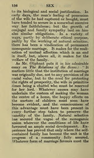 136

SEX

its biological and social justification.
In
early days, the man's feeling of possession
of the wife he had captured or bought, must
have tended to secure in a somewhat coercive

to

way her faithfulness; but the growth of
conjugal and family sympathy laid on him
also similar obligations.
In a variety of
ways, partly by deliberate ethical purpose,
partly by the working of natural selection,
there has been a vindication of permanent
monogamic marriage. It makes for the realisation of mutual affection which is an end
in itself, but, above all, it makes for the
welfare of the family.

As Mr. Oliphant puts it in his admirable
essay on The Relations of the Sexes : "It
matters little that the institution of marriage
was originally due, not to any prevision of its
social value, but to the need for protecting
the rights of prosperity, the wife in primitive
limes being a chattel who must be reserved
Whatever causes may have
for her lord.
underlain the custom of making the woman
the centre of a home, the happy effects on
the nurture of children must soon have
become evident, and the consciousness of
advantage must have been present in
every further step taken to preserve the
sanctity of the family. Natural selection
has secured the vogue of the monogamic
union wherever the conditions of life have
favoured an ample social development. Experience has proved that only where the selfcontained family has become the unit is the
progress of a community fully assured.
Whatever form of marriage favours most the
this

 