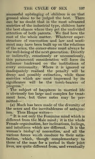 THE CYCLE OF SEX

137

successful upbringing of children is on that
ground alone to be judged the best. There
can be no doubt that in the most advanced
societies of the industrial type, children have
the best chance where they get the undivided
attention of both parents. We find here the
root of the whole matter. Whatever superstructure of convention and law and sentiment may have been built up on the relations
of the sexes, the corner-stone must always be
the well-being of the next generation. Directly

or indirectly, consciously or unconsciously,
this paramount consideration will force its
influence backward on the institutions of

every community. Where it is ignored or
inadequately realised the penalty will be
decay and possibly extinction, while those
societies

which are most impressed by

significance

will

be

the

torch-bearers

its

of

progress."
The subject of happiness in married life
is obviously too
large and complex for treatment here, but three notes may be per-

mitted
(a) Much has been made of the diversity of
the sexes and the inevitableness of antagon-

Thus Heape writes
not only the Feminine mind which is
from the Male mind it is the whole
Female organisation, her inclinations, feelings,
and intuitions which are different. It is the
woman's biolog-' al necessities, and all the
various forces wn^ch conduce to their satisfaction, which, though complementary to
ism.
"

It is
different

those of the
lives,

;

man

for a period in their joint

are quite different from,

and eventually

 