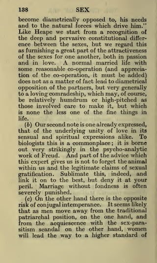 SEX

138

become diametrically opposed to, his needs
and to the natural forces which drive him."
Like Heape we start from a recognition of
the deep and pervasive constitutional difference between the sexes, but we regard this
as furnishing a great part of the attractiveness
of the sexes for one another, both in passion
and in love. A normal married life with
some reasonable co-operation (and appreciation of the co-operation, it must be added)
does not as a matter of fact lead to diametrical
opposition of the partners, but very generally
to a loving comradeship, which may, of course,
be relatively humdrum or high-pitched as
those involved care to make it, but which
is none the less one of the fine things in
life.

(b) Our second note is one already expressed,
that of the underlying unity of love in its
sensual and spiritual expressions alike. To
it is borne
biologists this is a commonplace
out very strikingly in the psycho-analytic
work of Freud. And part of the advice which
this expert gives us is not to forget the animal
within us and the legitimate claims of sexual
Sublimate this, indeed, and
gratification.
link it on to the best, but deny it at your
Marriage without fondness is often
peril.
;

severely punished.
(c) On the other

hand there

risk of conjugal intemperance.

men move away from

is

the opposite

It

seems likely

the traditional
patriarchal position, on the one hand, and
from the acquiescence with the sex-parasitism scandal on the other hand, women
will lead the way to a higher standard of

that as

 