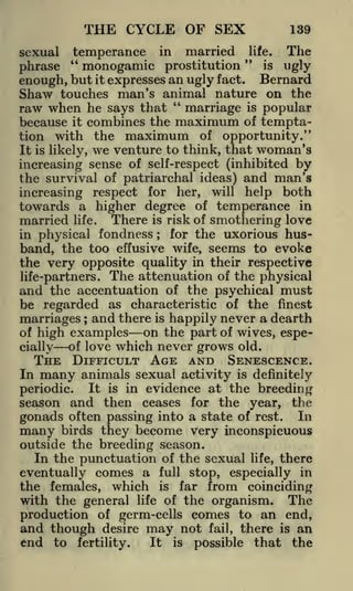 THE CYCLE OF SEX

139

sexual temperance in married life. The
"
"
is ugly
monogamic prostitution
phrase
but it expresses an ugly fact. Bernard
enough,
Shaw touches man's animal nature on the
"
raw when he says that marriage is popular
because it combines the maximum of temptation with the maximum of opportunity."
It is likely, we venture to think, that woman's
increasing sense of self-respect (inhibited by
the survival of patriarchal ideas) and man's

respect for her, will help both
towards a higher degree of temperance in
married life, There is risk of smothering love
increasing

in physical fondness ; for the uxorious husband, the too effusive wife, seems to evoke
the very opposite quality in their respective
life-partners. The attenuation of the physical
and the accentuation of the psychical must
be regarded as characteristic of the finest

marriages ; and there is happily never a dearth
on the part of wives, espeof high examples
of love which never grows old.
cially

In

THE DIFFICULT AGE AND SENESCENCE.
many animals sexual activity is definitely

It is in evidence at the breeding
season and then ceases for the year, the
gonads often passing into a state of rest. In

periodic.

birds they become very inconspicuous
outside the breeding season.
In the punctuation of the sexual life, there

many

eventually comes a full stop, especially in
the females, which is far from coinciding
with the general life of the organism. The
production of germ-cells comes to an end,
and though desire may not fail, there is an
end to fertility.
It is possible that the

 