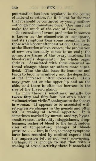 SEX

140

punctuation has been regulated in the course
of natural selection, for it is best for the race
that it should be continued by young mothers
though not immature ones. One must not
make too much of the case of Isaac.

The cessation of ovum-production in women
known as the climacteric, or menopause,
arid its symptoms bear some resemblance to

is

those which occur after castration. Ovulation,
or the liberation of ova, ceases the production
of new ova normally comes to an end; the
connective tissue of the ovary hardens, the
blood-vessels degenerate, the whole organ
shrinks. Associated with these essential internal changes there are others more superThus the skin loses its tenseness and
ficial.
tends to become wrinkled and the deposition
of fat increases, often excessively.
Hairs
may grow out on the upper lip and on the
chin, and there is often an increase in the
size of the thyroid gland.
In man there is sometimes, initially between fifty and fifty-four, but often later, a
"
" climacterium
virile, analogous to the change
It appears to be associated with
in woman.
retrogressive changes in the gonads and often
with a waning of sexual appetite.
It is
;

;

sometimes marked by unrest, anxiety, hypersensitiveness, irritability, sluggishness, sleeplessness, rushes of blood to the head, sudden
of temperature,
rises
changes of blood.
but, in fact, so many symptoms
pressure
.

.

have been recorded by medical experts that
the impression left is not very convincing.
Perhaps, it is enough to say that with a,
waning of sexual activity there is associated

 